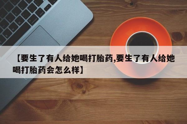 打胎药专卖打胎药专门卖店微信【要生了有人给她喝打胎药,要生了有人给她喝打胎药会怎么样】