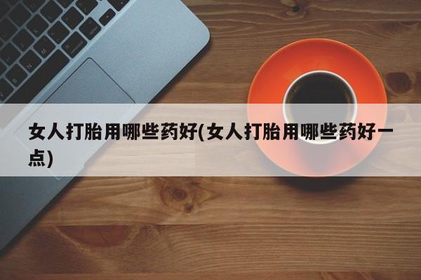 打胎药专卖打胎药专门卖店微信女人打胎用哪些药好(女人打胎用哪些药好一点)
