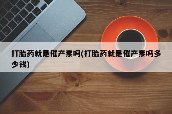 打胎药专卖打胎药专门卖店微信打胎药就是催产素吗(打胎药就是催产素吗多少钱)