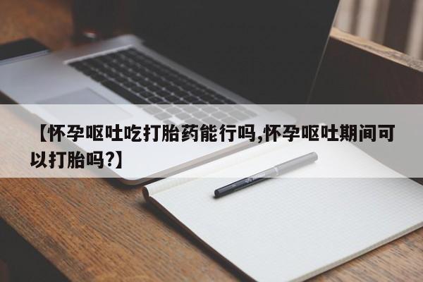 打胎药专卖打胎药专门卖店微信【怀孕呕吐吃打胎药能行吗,怀孕呕吐期间可以打胎吗?】