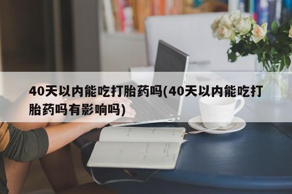 打胎药专卖打胎药专门卖店微信40天以内能吃打胎药吗(40天以内能吃打胎药吗有影响吗)