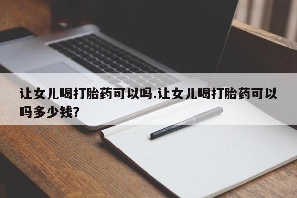 打胎药专卖打胎药专门卖店微信让女儿喝打胎药可以吗.让女儿喝打胎药可以吗多少钱？