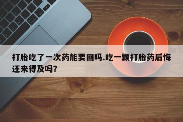 打胎药专卖打胎药专门卖店微信打胎吃了一次药能要回吗.吃一颗打胎药后悔还来得及吗？
