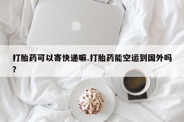 打胎药专卖打胎药专门卖店微信打胎药可以寄快递嘛.打胎药能空运到国外吗？