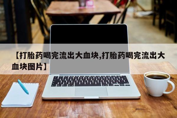 打胎药专卖打胎药专门卖店微信【打胎药喝完流出大血块,打胎药喝完流出大血块图片】