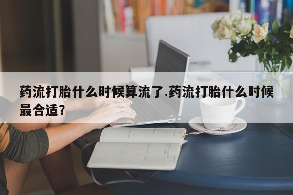打胎药专卖打胎药专门卖店微信药流打胎什么时候算流了.药流打胎什么时候最合适？