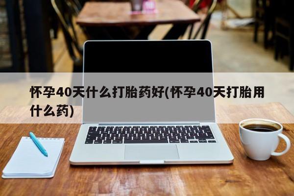 打胎药专卖打胎药专门卖店微信怀孕40天什么打胎药好(怀孕40天打胎用什么药)