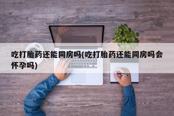 打胎药专卖打胎药专门卖店微信吃打胎药还能同房吗(吃打胎药还能同房吗会怀孕吗)