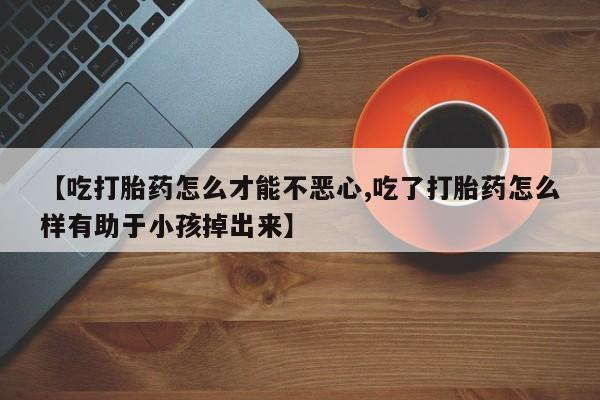 打胎药专卖打胎药专门卖店微信【吃打胎药怎么才能不恶心,吃了打胎药怎么样有助于小孩掉出来】