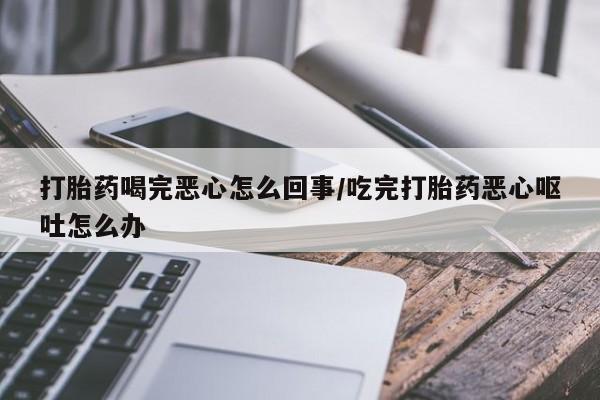 打胎药专卖打胎药专门卖店微信打胎药喝完恶心怎么回事/吃完打胎药恶心呕吐怎么办