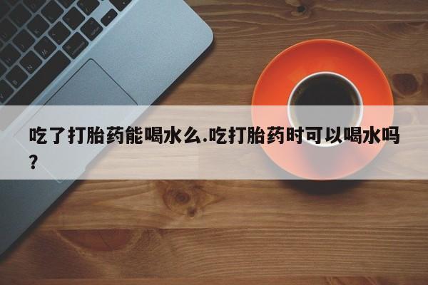 打胎药专卖打胎药专门卖店微信吃了打胎药能喝水么.吃打胎药时可以喝水吗？