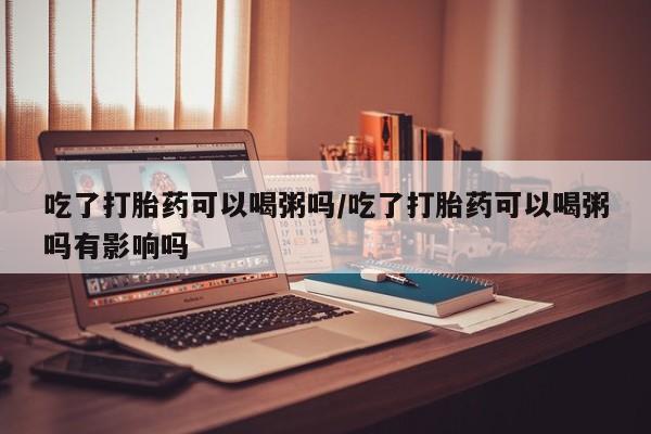 打胎药专卖打胎药专门卖店微信吃了打胎药可以喝粥吗/吃了打胎药可以喝粥吗有影响吗