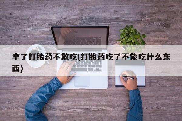 打胎药专卖打胎药专门卖店微信拿了打胎药不敢吃(打胎药吃了不能吃什么东西)