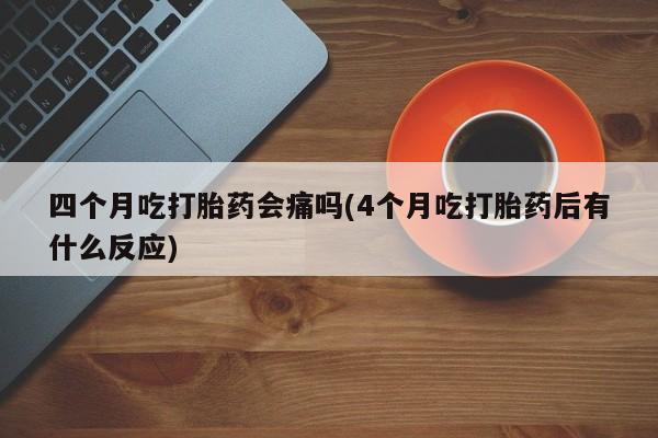 打胎药专卖打胎药专门卖店微信四个月吃打胎药会痛吗(4个月吃打胎药后有什么反应)