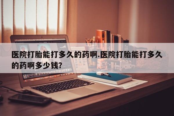打胎药专卖打胎药专门卖店微信医院打胎能打多久的药啊.医院打胎能打多久的药啊多少钱？