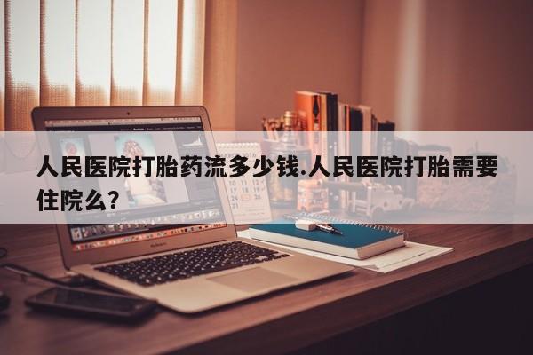 打胎药专卖打胎药专门卖店微信人民医院打胎药流多少钱.人民医院打胎需要住院么？
