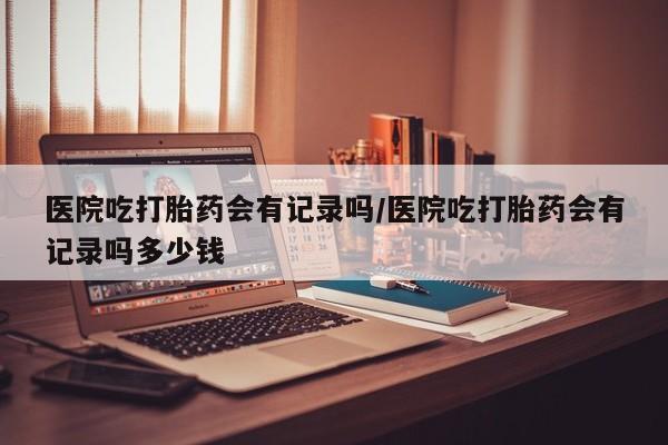打胎药专卖打胎药专门卖店微信医院吃打胎药会有记录吗/医院吃打胎药会有记录吗多少钱