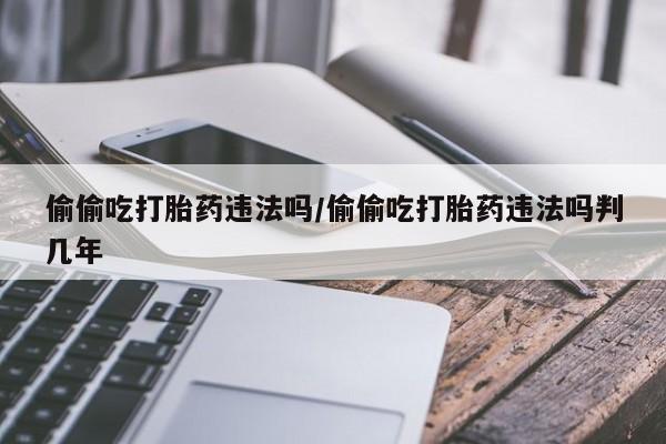 打胎药专卖打胎药专门卖店微信偷偷吃打胎药违法吗/偷偷吃打胎药违法吗判几年