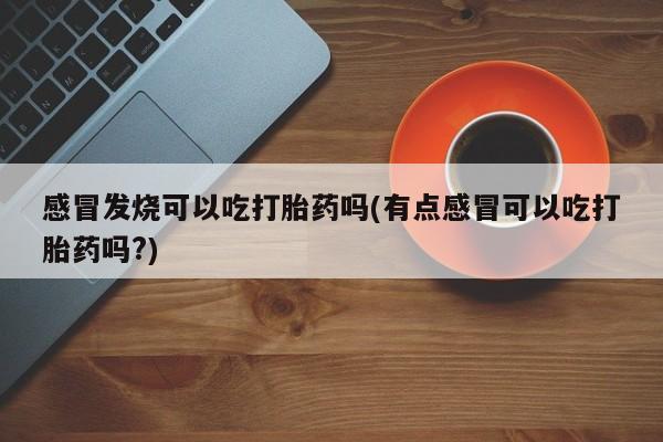 打胎药专卖打胎药专门卖店微信感冒发烧可以吃打胎药吗(有点感冒可以吃打胎药吗?)