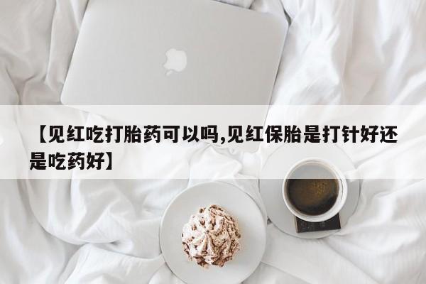 打胎药专卖打胎药专门卖店微信【见红吃打胎药可以吗,见红保胎是打针好还是吃药好】