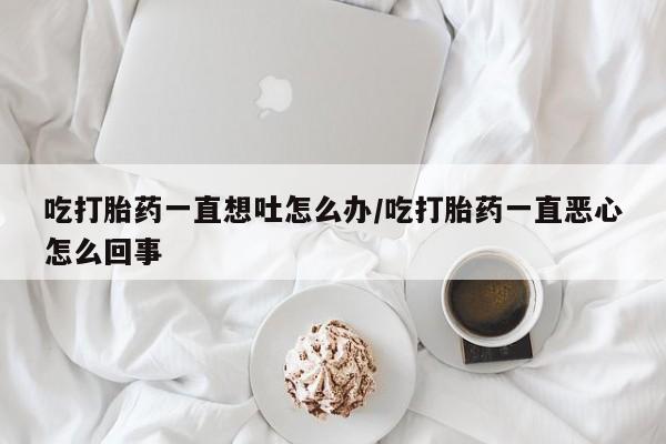 打胎药专卖打胎药专门卖店微信吃打胎药一直想吐怎么办/吃打胎药一直恶心怎么回事