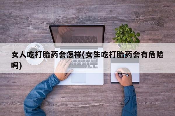 打胎药专卖打胎药专门卖店微信女人吃打胎药会怎样(女生吃打胎药会有危险吗)