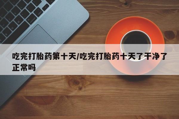 打胎药专卖打胎药专门卖店微信吃完打胎药第十天/吃完打胎药十天了干净了正常吗