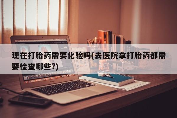 打胎药专卖打胎药专门卖店微信现在打胎药需要化验吗(去医院拿打胎药都需要检查哪些?)