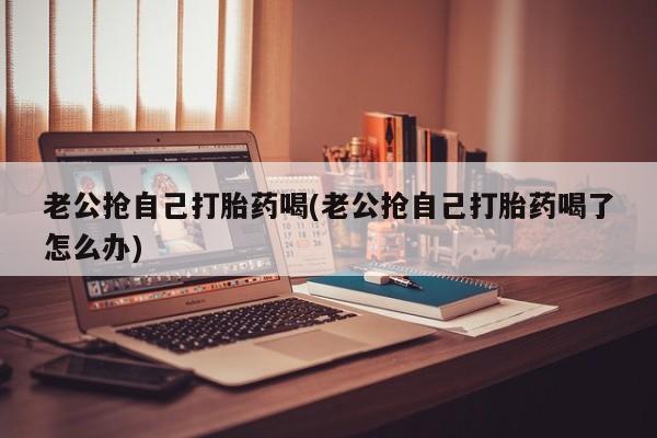打胎药专卖打胎药专门卖店微信老公抢自己打胎药喝(老公抢自己打胎药喝了怎么办)