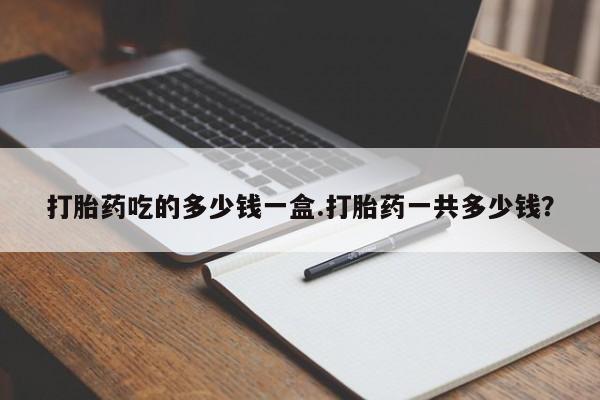 打胎药专卖打胎药专门卖店微信打胎药吃的多少钱一盒.打胎药一共多少钱？