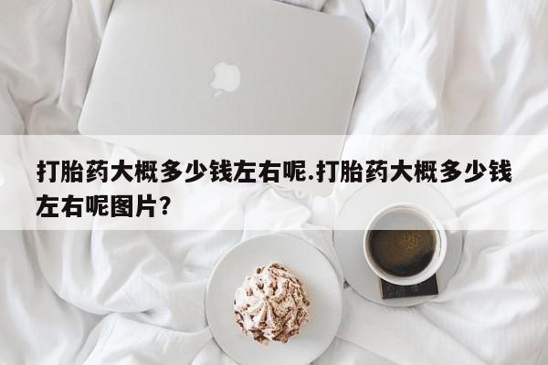 打胎药专卖打胎药专门卖店微信打胎药大概多少钱左右呢.打胎药大概多少钱左右呢图片？