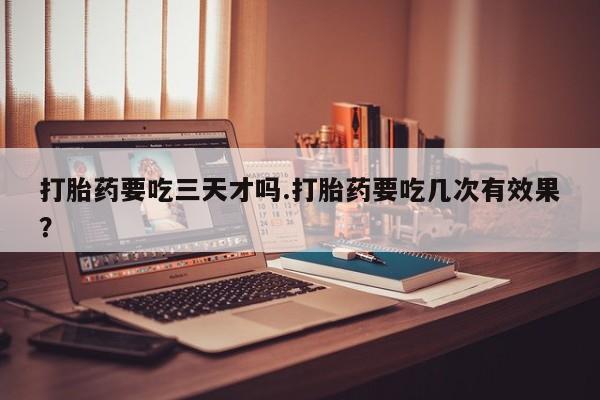 打胎药专卖打胎药专门卖店微信打胎药要吃三天才吗.打胎药要吃几次有效果？