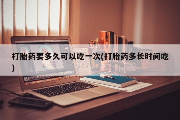 打胎药专卖打胎药专门卖店微信打胎药要多久可以吃一次(打胎药多长时间吃)