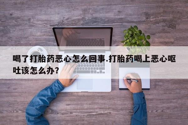 打胎药专卖打胎药专门卖店微信喝了打胎药恶心怎么回事.打胎药喝上恶心呕吐该怎么办？