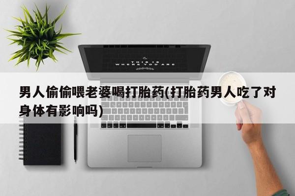 打胎药专卖打胎药专门卖店微信男人偷偷喂老婆喝打胎药(打胎药男人吃了对身体有影响吗)