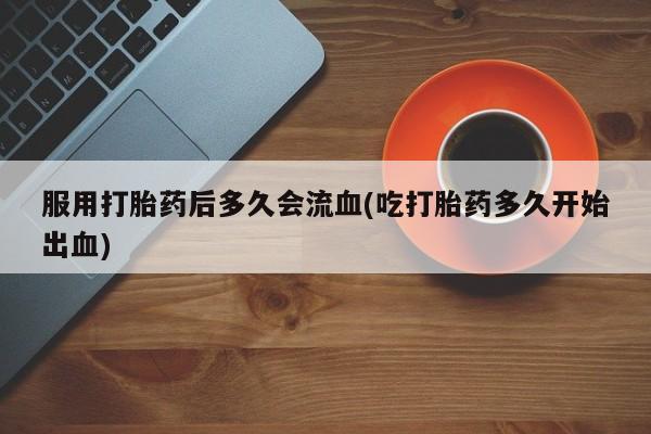 打胎药专卖打胎药专门卖店微信服用打胎药后多久会流血(吃打胎药多久开始出血)