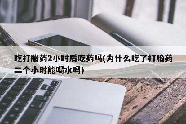 打胎药专卖打胎药专门卖店微信吃打胎药2小时后吃药吗(为什么吃了打胎药二个小时能喝水吗)
