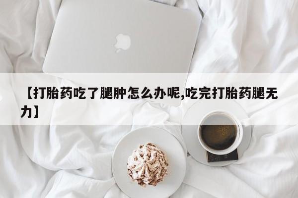 打胎药专卖打胎药专门卖店微信【打胎药吃了腿肿怎么办呢,吃完打胎药腿无力】