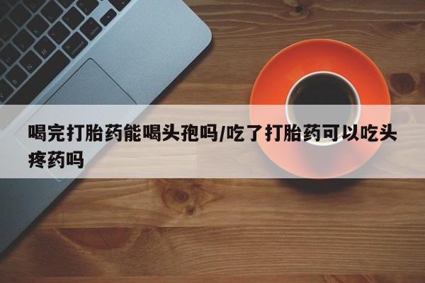 打胎药专卖打胎药专门卖店微信喝完打胎药能喝头孢吗/吃了打胎药可以吃头疼药吗