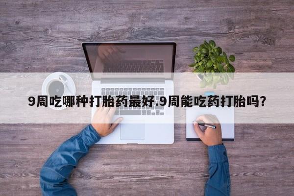 打胎药专卖打胎药专门卖店微信9周吃哪种打胎药最好.9周能吃药打胎吗？