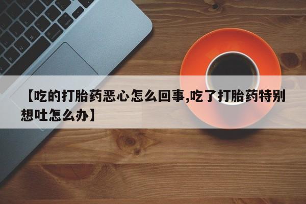 打胎药专卖打胎药专门卖店微信【吃的打胎药恶心怎么回事,吃了打胎药特别想吐怎么办】