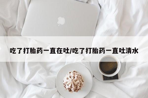 打胎药专卖打胎药专门卖店微信吃了打胎药一直在吐/吃了打胎药一直吐清水