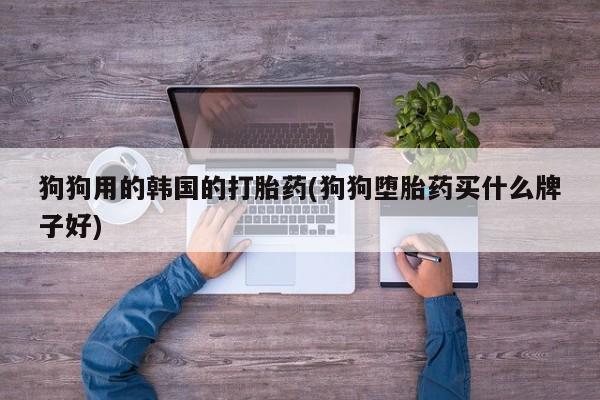 打胎药专卖打胎药专门卖店微信狗狗用的韩国的打胎药(狗狗堕胎药买什么牌子好)