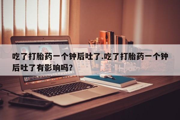 打胎药专卖打胎药专门卖店微信吃了打胎药一个钟后吐了.吃了打胎药一个钟后吐了有影响吗？