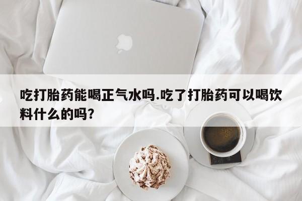 打胎药专卖打胎药专门卖店微信吃打胎药能喝正气水吗.吃了打胎药可以喝饮料什么的吗？