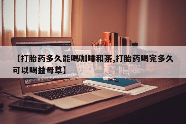打胎药专卖打胎药专门卖店微信【打胎药多久能喝咖啡和茶,打胎药喝完多久可以喝益母草】