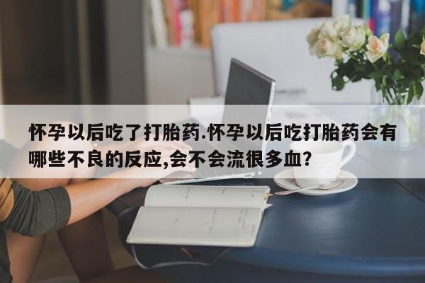 打胎药专卖打胎药专门卖店微信怀孕以后吃了打胎药.怀孕以后吃打胎药会有哪些不良的反应,会不会流很多血？