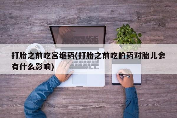 打胎药专卖打胎药专门卖店微信打胎之前吃宫缩药(打胎之前吃的药对胎儿会有什么影响)
