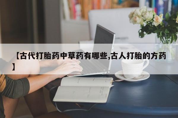 打胎药专卖打胎药专门卖店微信【古代打胎药中草药有哪些,古人打胎的方药】