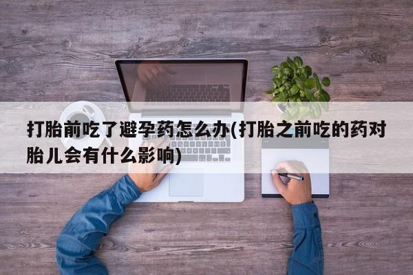 打胎药专卖打胎药专门卖店微信打胎前吃了避孕药怎么办(打胎之前吃的药对胎儿会有什么影响)